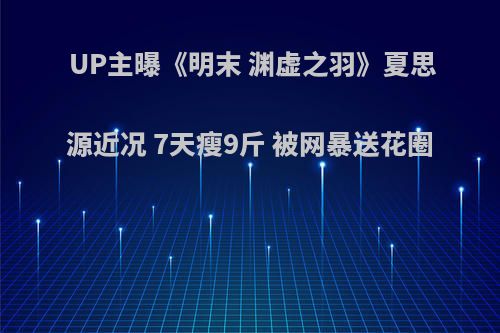 UP主曝《明末 渊虚之羽》夏思源近况 7天瘦9斤 被网暴送花圈