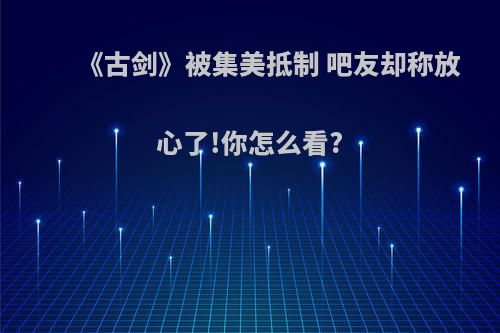《古剑》被集美抵制 吧友却称放心了!你怎么看?