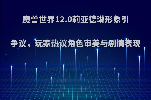 魔兽世界12.0莉亚德琳形象引争议,玩家热议角色审美与剧情表现