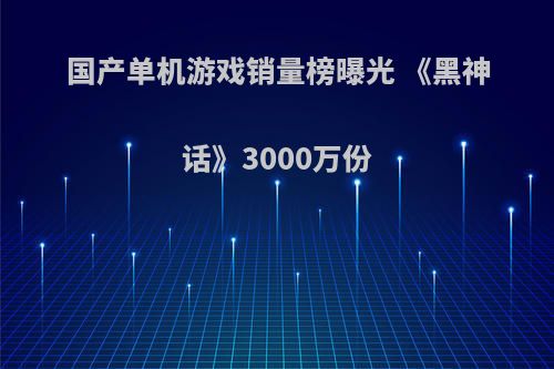 国产单机游戏销量榜曝光 《黑神话》3000万份(国产单机游戏黑神话悟空)