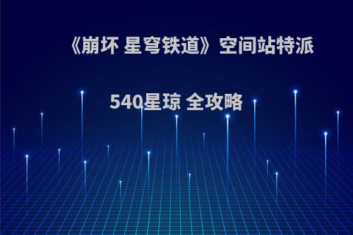 《崩坏 星穹铁道》空间站特派 540星琼 全攻略(崩坏星穹铁道是开放世界吗)