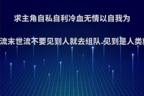 求主角自私自利冷血无情以自我为中心的无限流末世流不要见到人就去组队.见到是人类就下不了手?