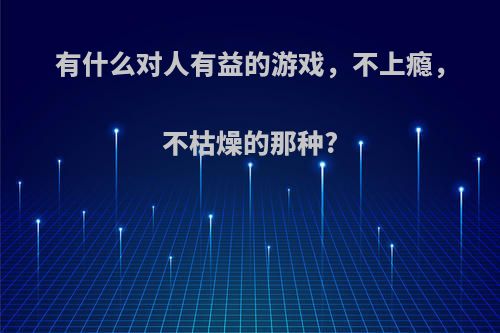 有什么对人有益的游戏，不上瘾，不枯燥的那种?