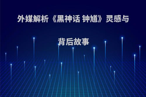 外媒解析《黑神话 钟馗》灵感与背后故事