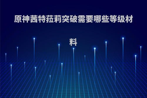 原神茜特菈莉突破需要哪些等级材料