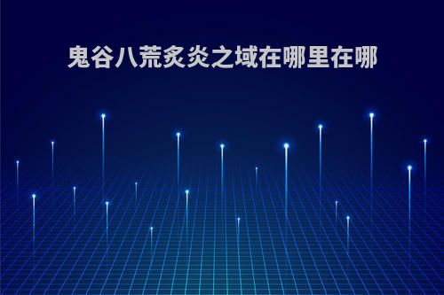 鬼谷八荒炙炎之域在哪里在哪(鬼谷八荒 炙炎之城在哪里)