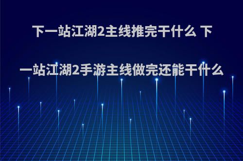 下一站江湖2主线推完干什么 下一站江湖2手游主线做完还能干什么