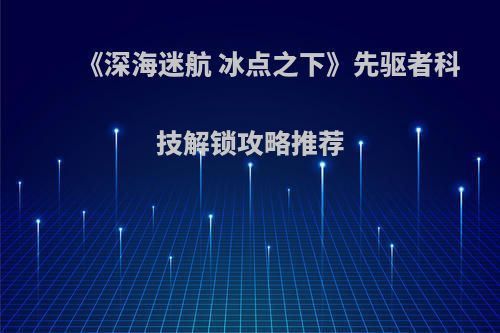 《深海迷航 冰点之下》先驱者科技解锁攻略推荐