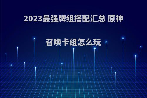 2023最强牌组搭配汇总 原神召唤卡组怎么玩(原神 召唤师)