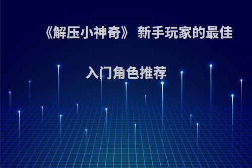 《解压小神奇》 新手玩家的最佳入门角色推荐