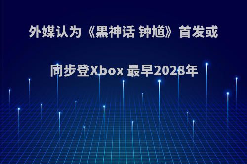 外媒认为《黑神话 钟馗》首发或同步登Xbox 最早2028年