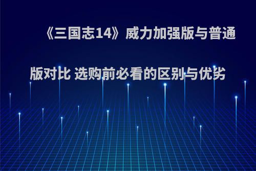 《三国志14》威力加强版与普通版对比 选购前必看的区别与优劣