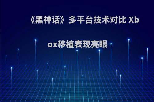 《黑神话》多平台技术对比 Xbox移植表现亮眼