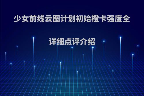 少女前线云图计划初始橙卡强度全详细点评介绍(少女前线云图计划阵容搭配)
