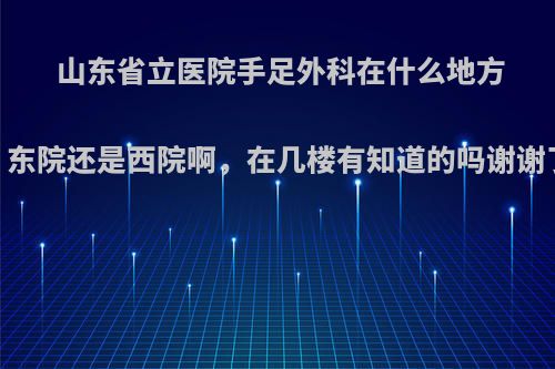 山东省立医院手足外科在什么地方，东院还是西院啊，在几楼有知道的吗谢谢了?