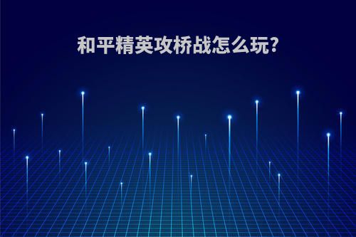 和平精英攻桥战怎么玩?