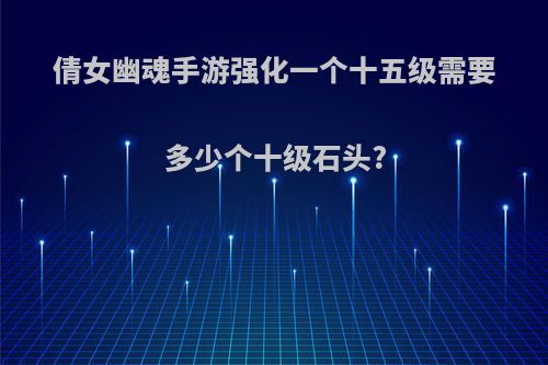 倩女幽魂手游强化一个十五级需要多少个十级石头?