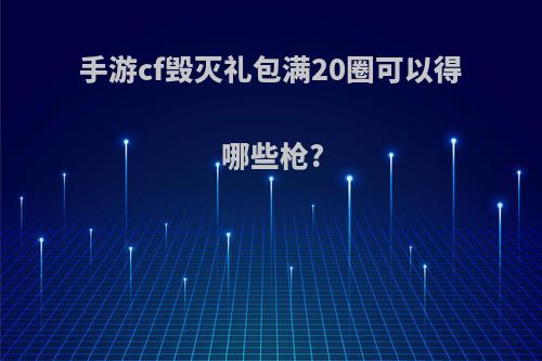 手游cf毁灭礼包满20圈可以得哪些枪?
