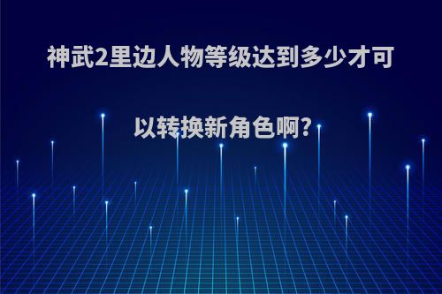 神武2里边人物等级达到多少才可以转换新角色啊?