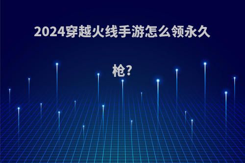 2024穿越火线手游怎么领永久枪?
