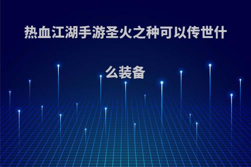 热血江湖手游圣火之种可以传世什么装备