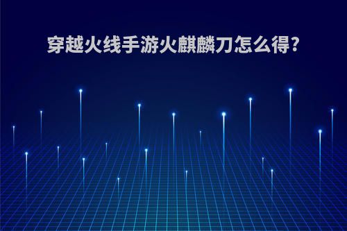穿越火线手游火麒麟刀怎么得?