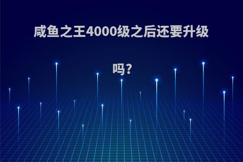 咸鱼之王4000级之后还要升级吗?