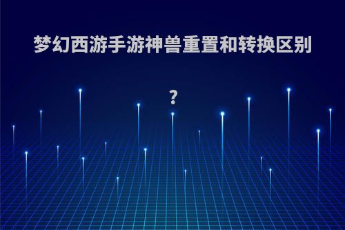 梦幻西游手游神兽重置和转换区别?