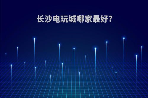 长沙电玩城哪家最好?