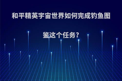 和平精英宇宙世界如何完成钓鱼图鉴这个任务?