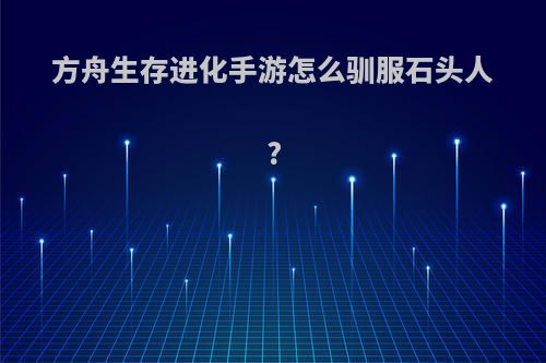 方舟生存进化手游怎么驯服石头人?