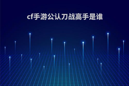 cf手游公认刀战高手是谁