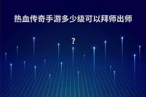 热血传奇手游多少级可以拜师出师?