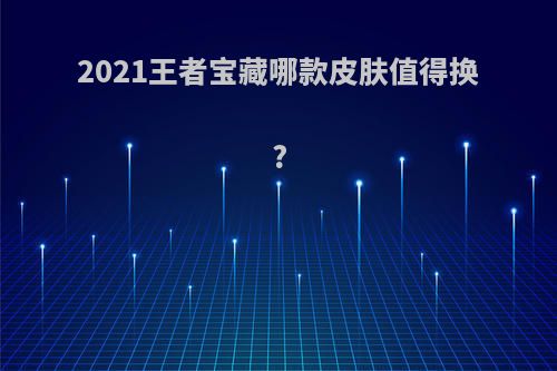 2021王者宝藏哪款皮肤值得换?