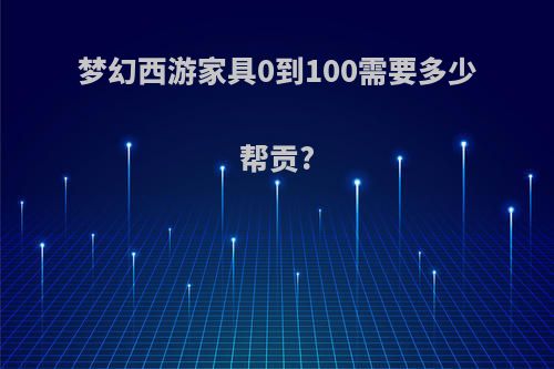 梦幻西游家具0到100需要多少帮贡?